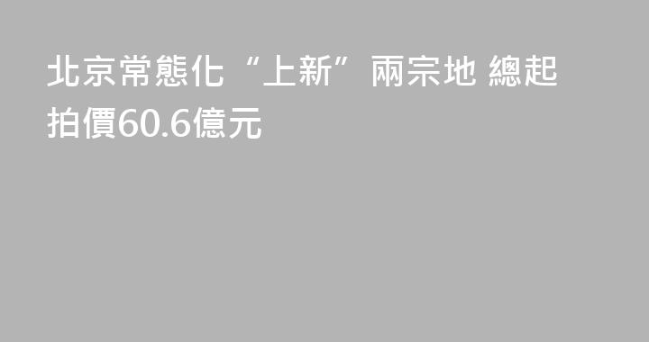 北京常態化“上新”兩宗地 總起拍價60.6億元