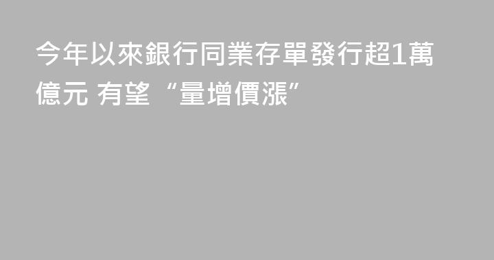 今年以來銀行同業存單發行超1萬億元 有望“量增價漲”