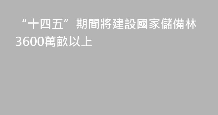 “十四五”期間將建設國家儲備林3600萬畝以上