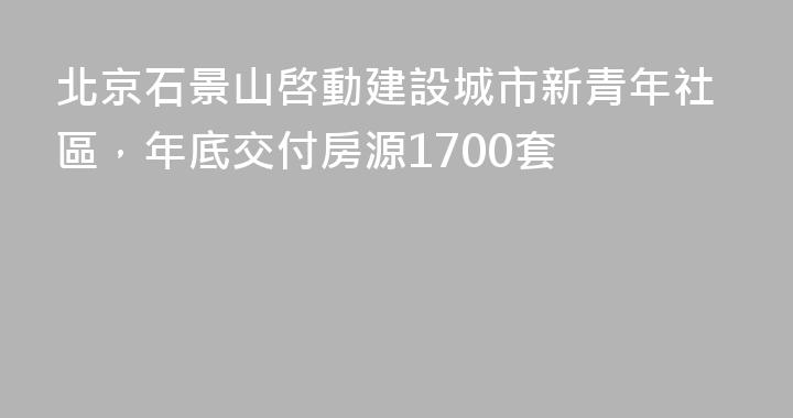 北京石景山啓動建設城市新青年社區，年底交付房源1700套