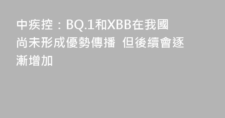 中疾控：BQ.1和XBB在我國尚未形成優勢傳播  但後續會逐漸增加