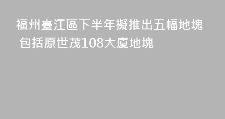 福州臺江區下半年擬推出五幅地塊 包括原世茂108大廈地塊