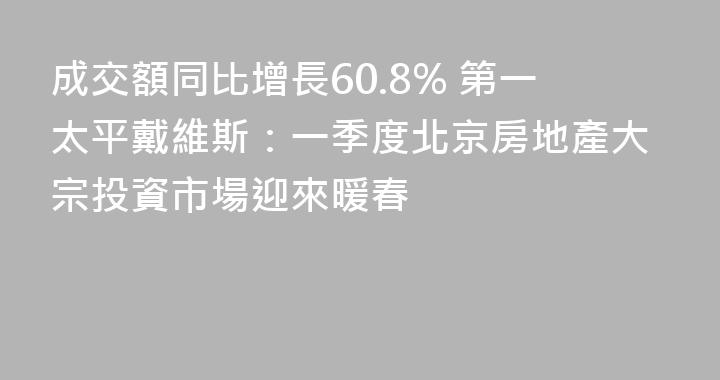 成交額同比增長60.8% 第一太平戴維斯：一季度北京房地產大宗投資市場迎來暖春