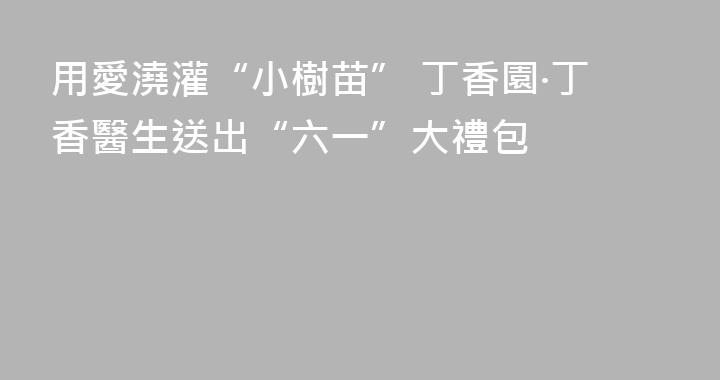 用愛澆灌“小樹苗” 丁香園·丁香醫生送出“六一”大禮包