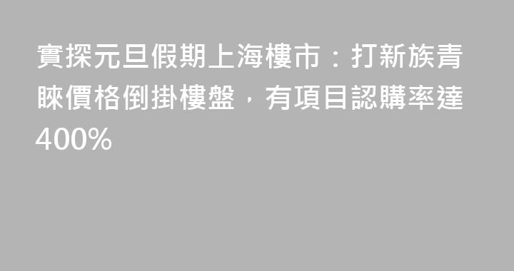 實探元旦假期上海樓市：打新族青睞價格倒掛樓盤，有項目認購率達400%
