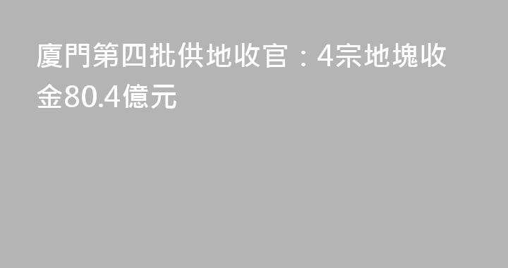 廈門第四批供地收官：4宗地塊收金80.4億元