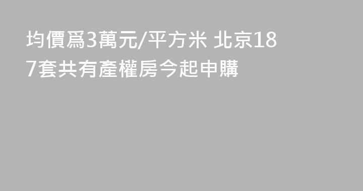 均價爲3萬元/平方米 北京187套共有產權房今起申購