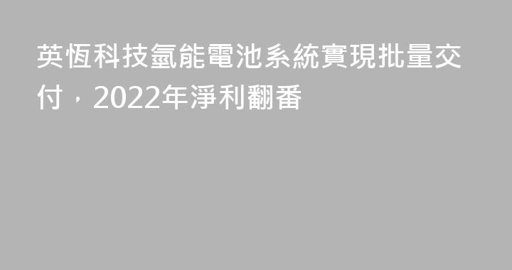 英恆科技氫能電池系統實現批量交付，2022年淨利翻番