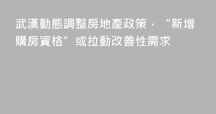 武漢動態調整房地產政策，“新增購房資格”或拉動改善性需求