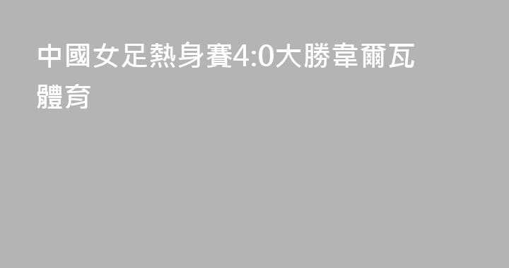 中國女足熱身賽4:0大勝韋爾瓦體育