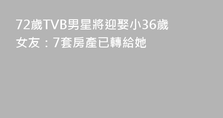 72歲TVB男星將迎娶小36歲女友：7套房產已轉給她