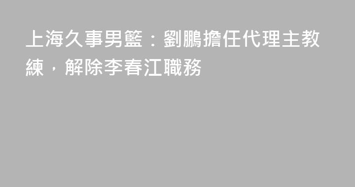 上海久事男籃：劉鵬擔任代理主教練，解除李春江職務