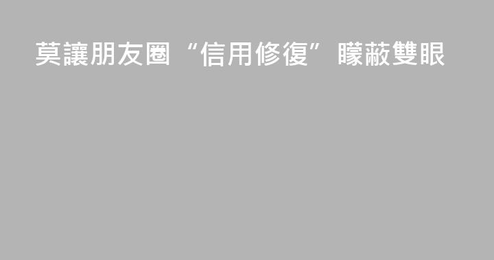 莫讓朋友圈“信用修復”矇蔽雙眼