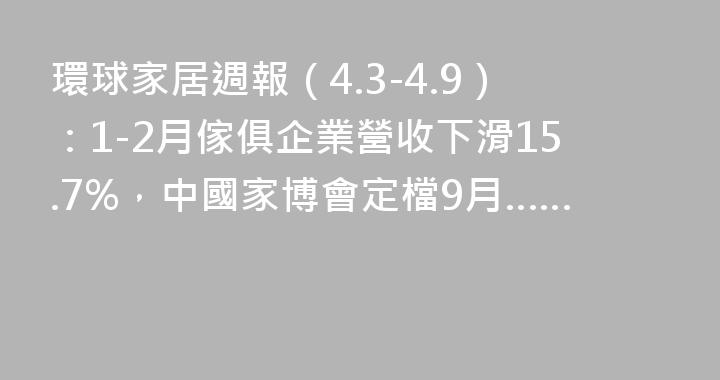 環球家居週報（4.3-4.9）：1-2月傢俱企業營收下滑15.7%，中國家博會定檔9月……