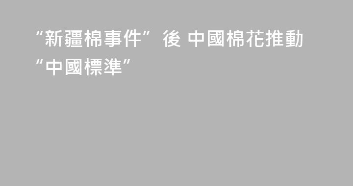 “新疆棉事件”後 中國棉花推動“中國標準”