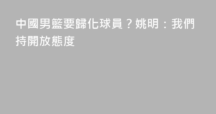 中國男籃要歸化球員？姚明：我們持開放態度