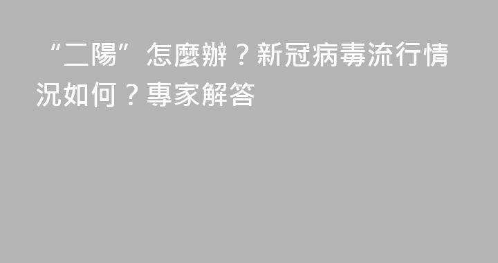 “二陽”怎麼辦？新冠病毒流行情況如何？專家解答