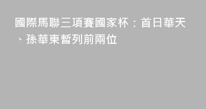 國際馬聯三項賽國家杯：首日華天、孫華東暫列前兩位