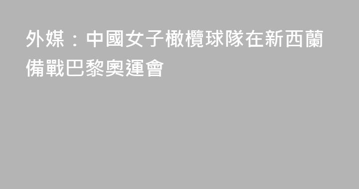 外媒：中國女子橄欖球隊在新西蘭備戰巴黎奧運會
