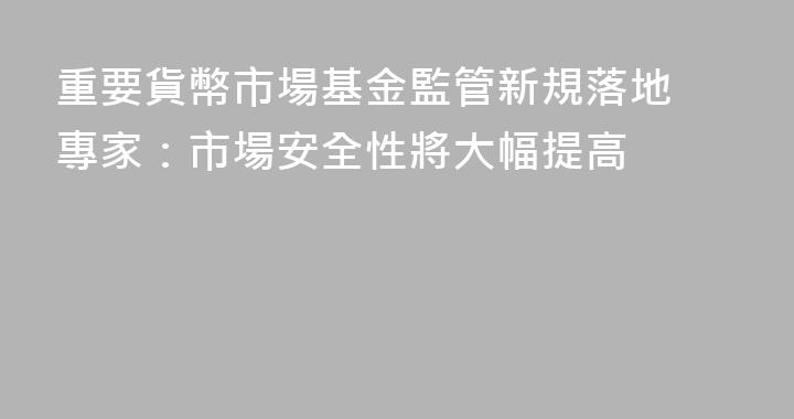 重要貨幣市場基金監管新規落地 專家：市場安全性將大幅提高