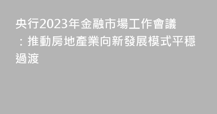 央行2023年金融市場工作會議：推動房地產業向新發展模式平穩過渡