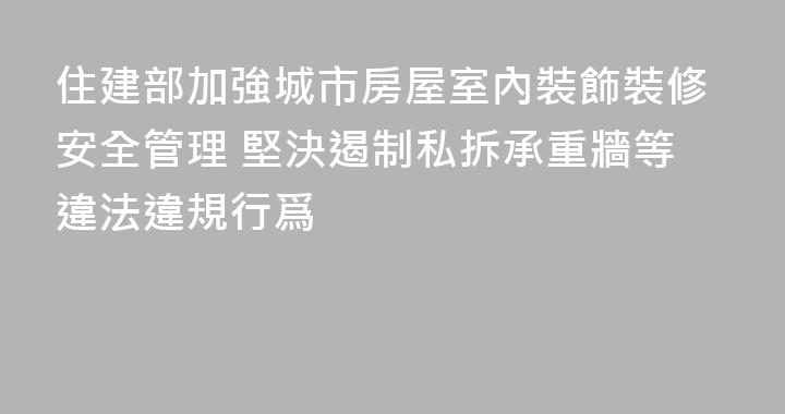 住建部加強城市房屋室內裝飾裝修安全管理 堅決遏制私拆承重牆等違法違規行爲