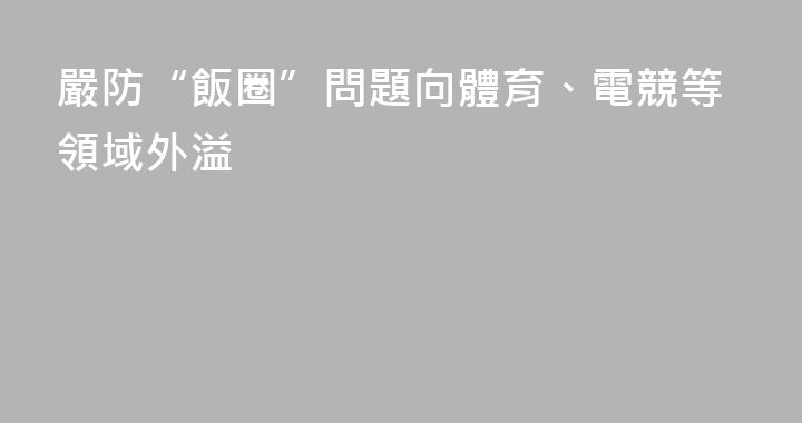 嚴防“飯圈”問題向體育、電競等領域外溢