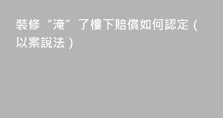 裝修“淹”了樓下賠償如何認定（以案說法）