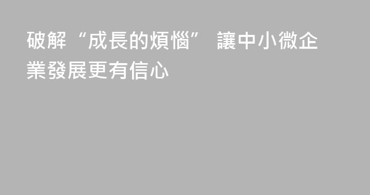 破解“成長的煩惱” 讓中小微企業發展更有信心