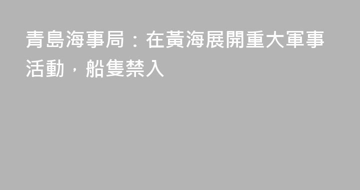 青島海事局：在黃海展開重大軍事活動，船隻禁入