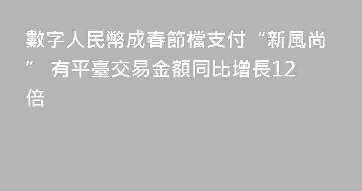 數字人民幣成春節檔支付“新風尚” 有平臺交易金額同比增長12倍