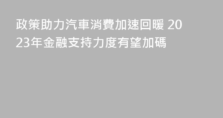 政策助力汽車消費加速回暖 2023年金融支持力度有望加碼