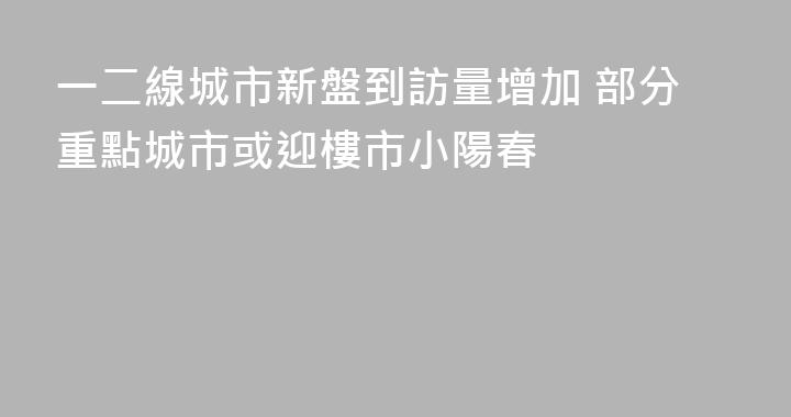 一二線城市新盤到訪量增加 部分重點城市或迎樓市小陽春