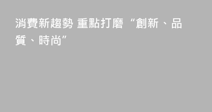 消費新趨勢 重點打磨“創新、品質、時尚”