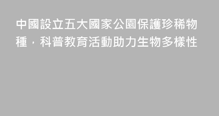 中國設立五大國家公園保護珍稀物種，科普教育活動助力生物多樣性