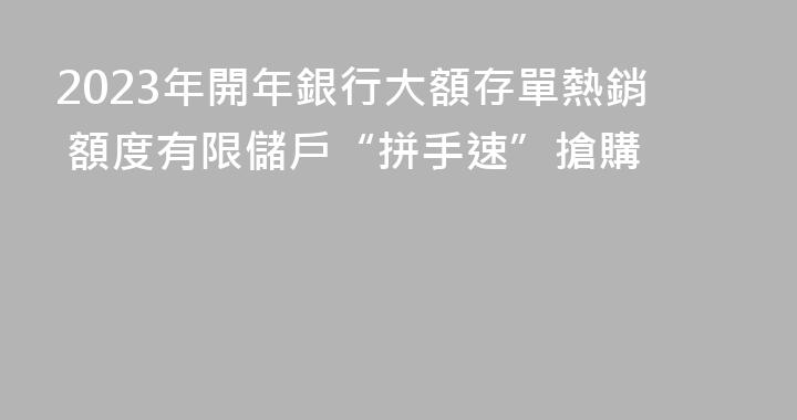2023年開年銀行大額存單熱銷 額度有限儲戶“拼手速”搶購