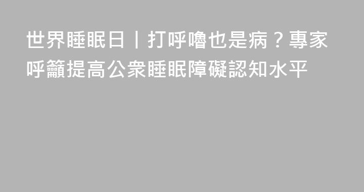 世界睡眠日丨打呼嚕也是病？專家呼籲提高公衆睡眠障礙認知水平