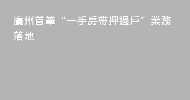 廣州首筆“一手房帶押過戶”業務落地