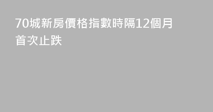 70城新房價格指數時隔12個月首次止跌