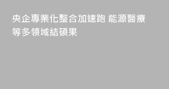 央企專業化整合加速跑 能源醫療等多領域結碩果