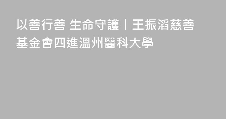 以善行善 生命守護丨王振滔慈善基金會四進溫州醫科大學