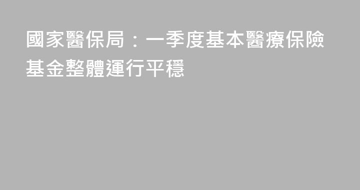 國家醫保局：一季度基本醫療保險基金整體運行平穩