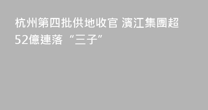 杭州第四批供地收官 濱江集團超52億連落“三子”