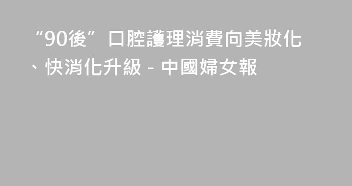 “90後”口腔護理消費向美妝化、快消化升級 - 中國婦女報