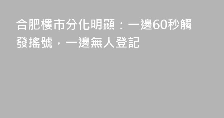 合肥樓市分化明顯：一邊60秒觸發搖號，一邊無人登記