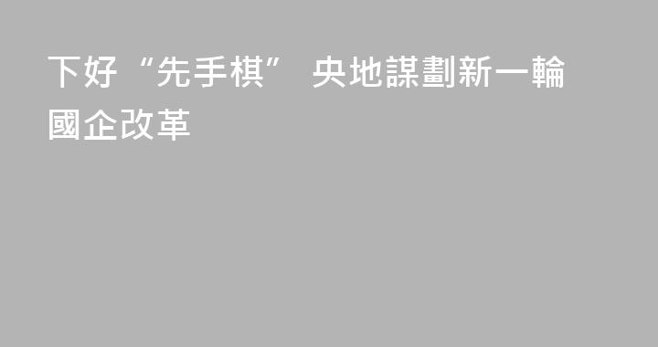 下好“先手棋” 央地謀劃新一輪國企改革