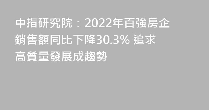 中指研究院：2022年百強房企銷售額同比下降30.3% 追求高質量發展成趨勢