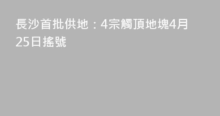 長沙首批供地：4宗觸頂地塊4月25日搖號