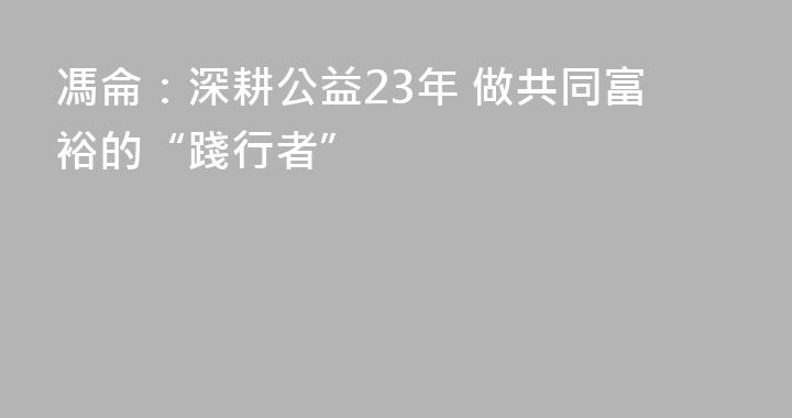 馮侖：深耕公益23年 做共同富裕的“踐行者”