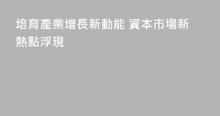培育產業增長新動能 資本市場新熱點浮現